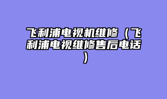 飞利浦电视机维修（飞利浦电视维修售后电话）