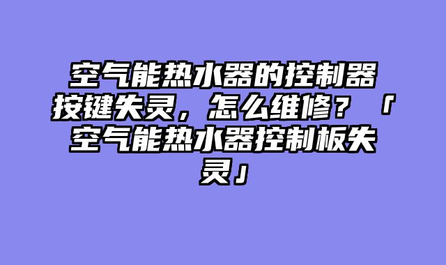 空气能热水器的控制器按键失灵，怎么维修？「空气能热水器控制板失灵」