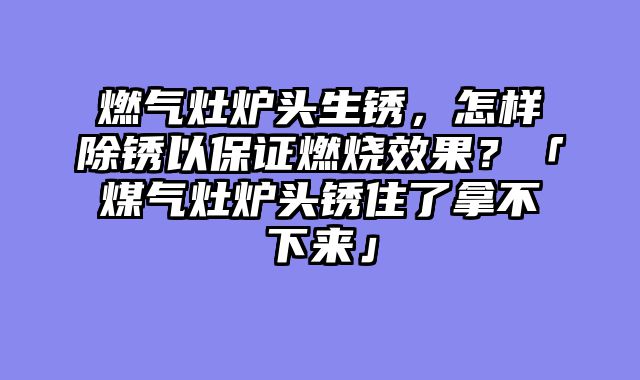 燃气灶炉头生锈，怎样除锈以保证燃烧效果？「煤气灶炉头锈住了拿不下来」