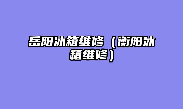 岳阳冰箱维修（衡阳冰箱维修）