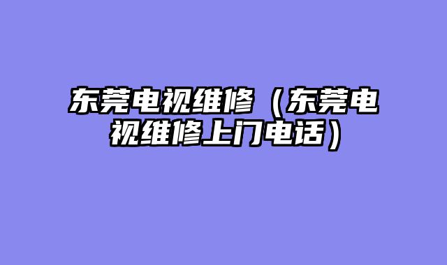 东莞电视维修（东莞电视维修上门电话）