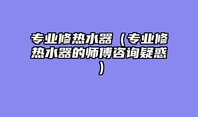 专业修热水器（专业修热水器的师傅咨询疑惑）