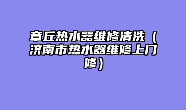 章丘热水器维修清洗（济南市热水器维修上门修）