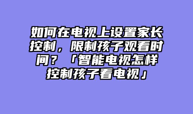 如何在电视上设置家长控制，限制孩子观看时间？「智能电视怎样控制孩子看电视」