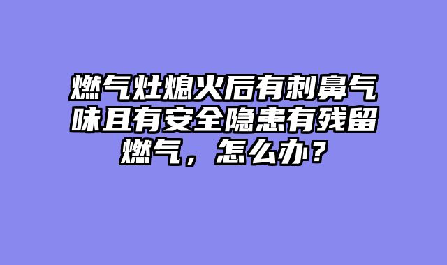 燃气灶熄火后有刺鼻气味且有安全隐患有残留燃气，怎么办？