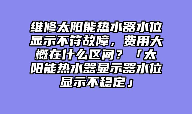 维修太阳能热水器水位显示不符故障，费用大概在什么区间？「太阳能热水器显示器水位显示不稳定」