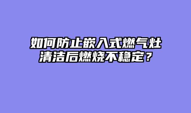 如何防止嵌入式燃气灶清洁后燃烧不稳定？
