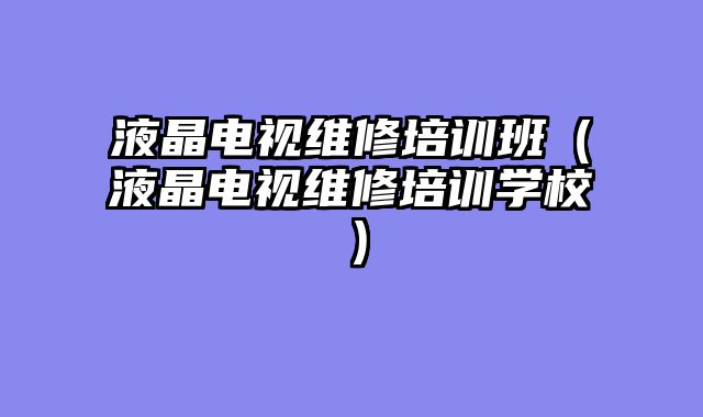 液晶电视维修培训班（液晶电视维修培训学校）