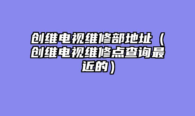 创维电视维修部地址（创维电视维修点查询最近的）