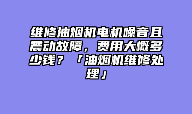 维修油烟机电机噪音且震动故障，费用大概多少钱？「油烟机维修处理」