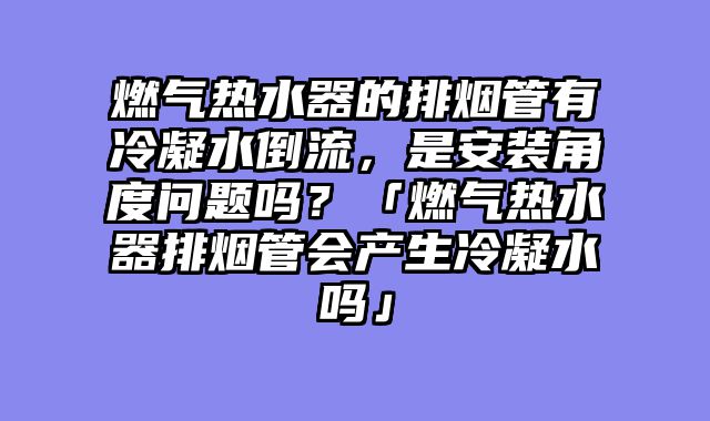 燃气热水器的排烟管有冷凝水倒流，是安装角度问题吗？「燃气热水器排烟管会产生冷凝水吗」