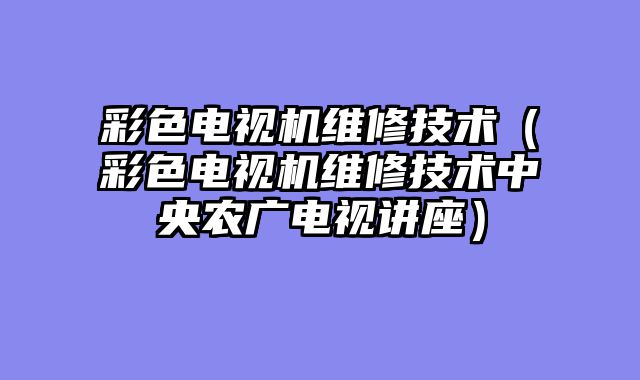 彩色电视机维修技术（彩色电视机维修技术中央农广电视讲座）