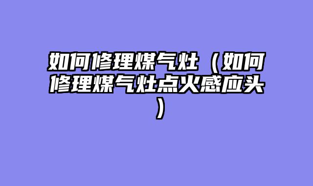 如何修理煤气灶（如何修理煤气灶点火感应头）