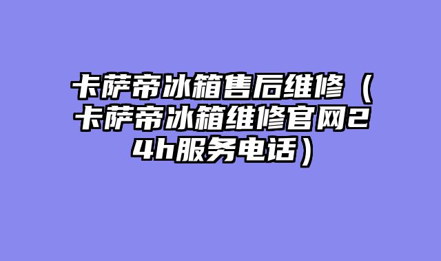 卡萨帝冰箱售后维修（卡萨帝冰箱维修官网24h服务电话）