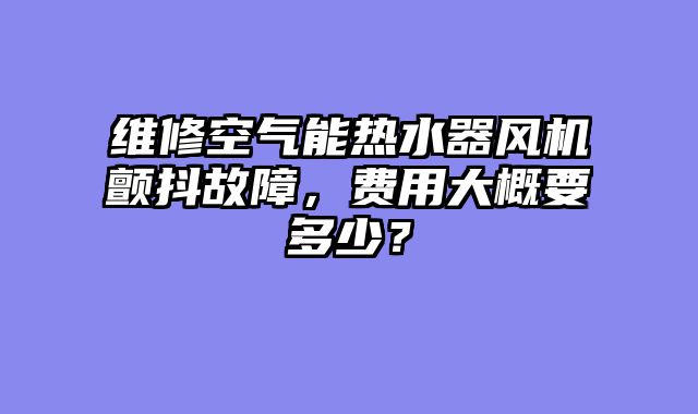 维修空气能热水器风机颤抖故障，费用大概要多少？