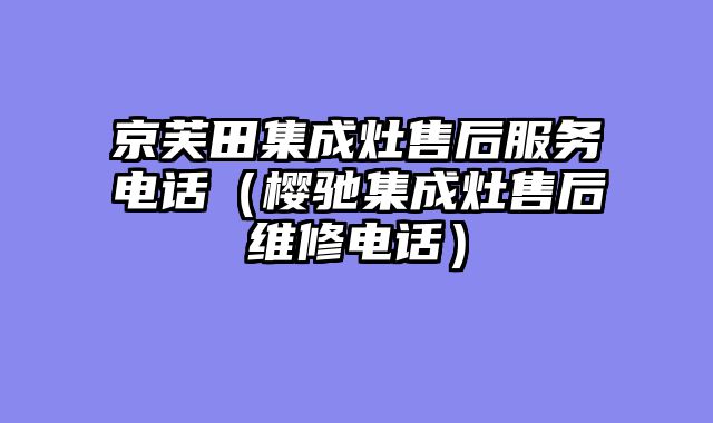 京芙田集成灶售后服务电话（樱驰集成灶售后维修电话）
