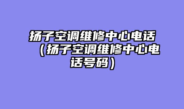 扬子空调维修中心电话（扬子空调维修中心电话号码）