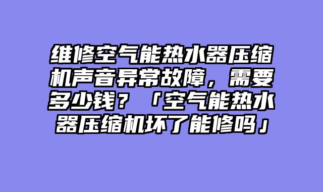 维修空气能热水器压缩机声音异常故障，需要多少钱？「空气能热水器压缩机坏了能修吗」