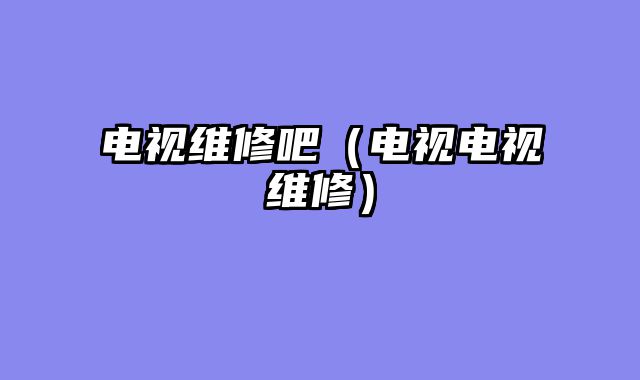 电视维修吧（电视电视维修）