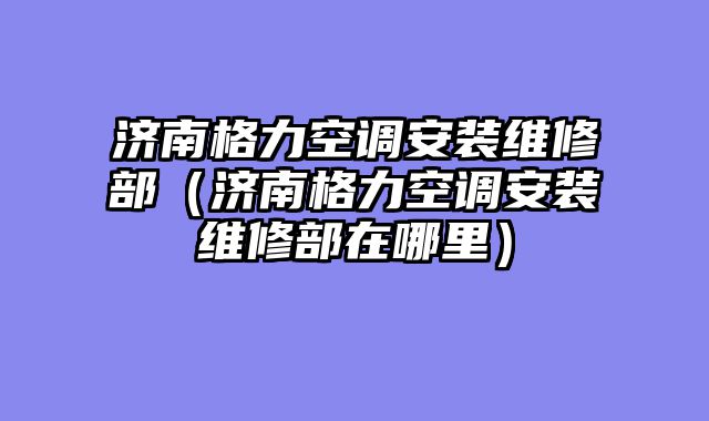 济南格力空调安装维修部（济南格力空调安装维修部在哪里）