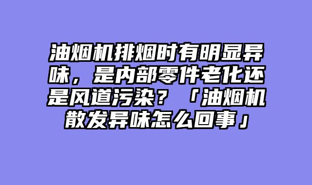 油烟机排烟时有明显异味，是内部零件老化还是风道污染？「油烟机散发异味怎么回事」