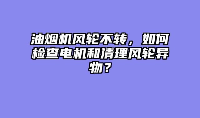 油烟机风轮不转，如何检查电机和清理风轮异物？