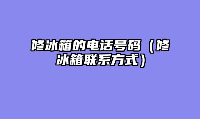 修冰箱的电话号码（修冰箱联系方式）