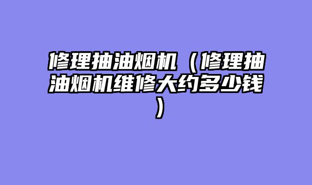 修理抽油烟机（修理抽油烟机维修大约多少钱）