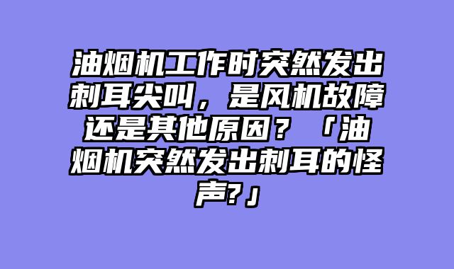 油烟机工作时突然发出刺耳尖叫，是风机故障还是其他原因？「油烟机突然发出刺耳的怪声?」