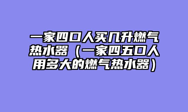 一家四口人买几升燃气热水器（一家四五口人用多大的燃气热水器）