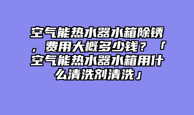 空气能热水器水箱除锈，费用大概多少钱？「空气能热水器水箱用什么清洗剂清洗」