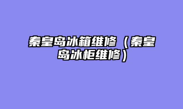 秦皇岛冰箱维修（秦皇岛冰柜维修）