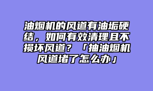 油烟机的风道有油垢硬结，如何有效清理且不损坏风道？「抽油烟机风道堵了怎么办」