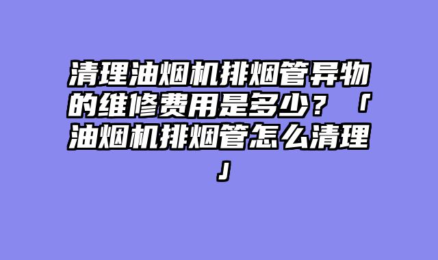 清理油烟机排烟管异物的维修费用是多少？「油烟机排烟管怎么清理」