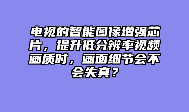 电视的智能图像增强芯片，提升低分辨率视频画质时，画面细节会不会失真？
