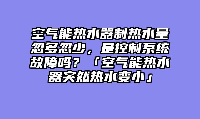 空气能热水器制热水量忽多忽少，是控制系统故障吗？「空气能热水器突然热水变小」