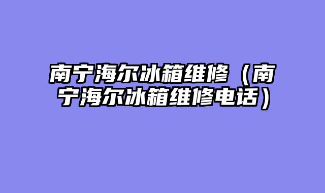 南宁海尔冰箱维修（南宁海尔冰箱维修电话）