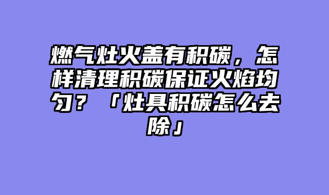 燃气灶火盖有积碳，怎样清理积碳保证火焰均匀？「灶具积碳怎么去除」