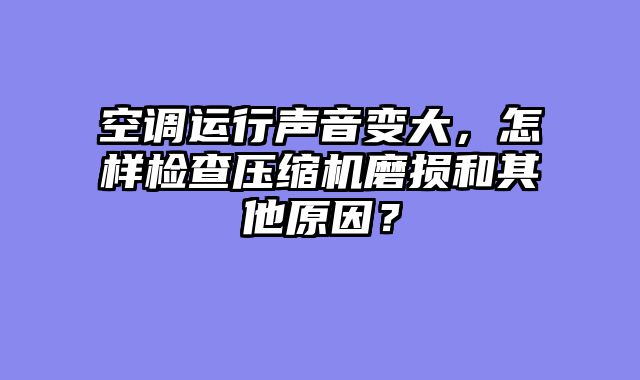 空调运行声音变大，怎样检查压缩机磨损和其他原因？