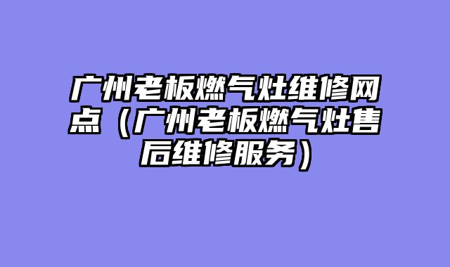 广州老板燃气灶维修网点（广州老板燃气灶售后维修服务）