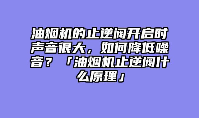 油烟机的止逆阀开启时声音很大，如何降低噪音？「油烟机止逆阀什么原理」