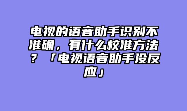 电视的语音助手识别不准确，有什么校准方法？「电视语音助手没反应」