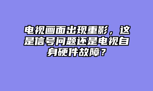 电视画面出现重影，这是信号问题还是电视自身硬件故障？