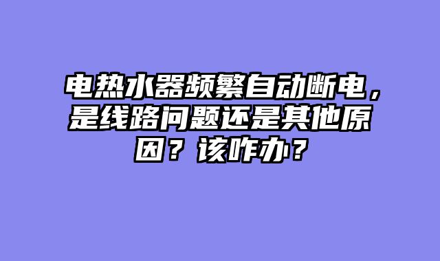 电热水器频繁自动断电，是线路问题还是其他原因？该咋办？