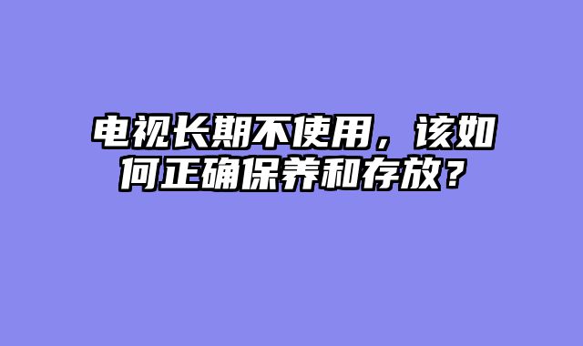 电视长期不使用，该如何正确保养和存放？