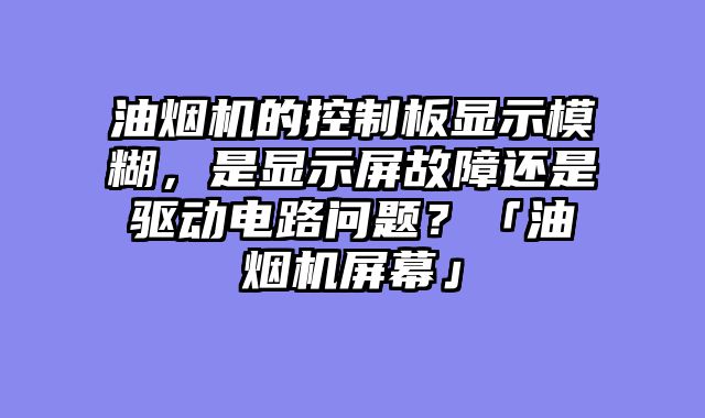 油烟机的控制板显示模糊，是显示屏故障还是驱动电路问题？「油烟机屏幕」