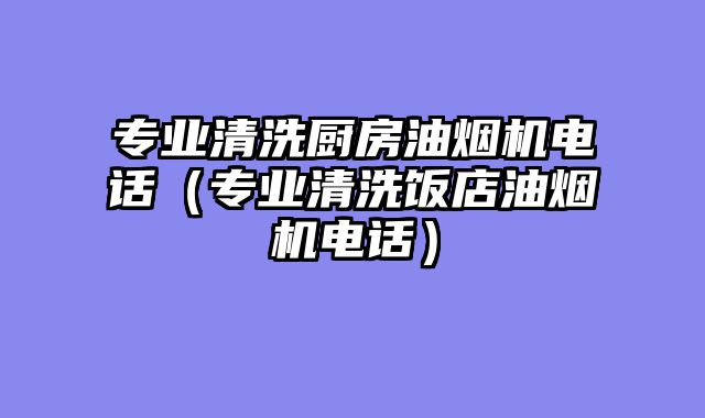 专业清洗厨房油烟机电话（专业清洗饭店油烟机电话）