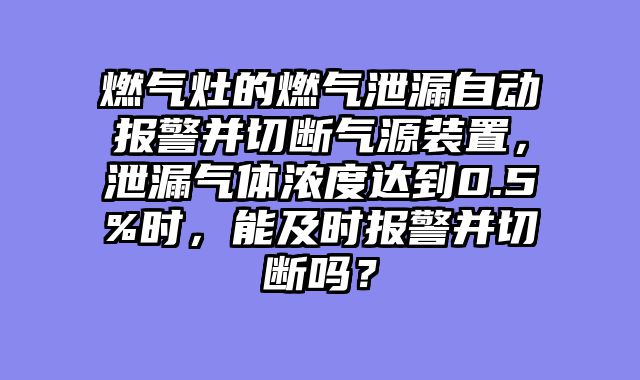 燃气灶的燃气泄漏自动报警并切断气源装置，泄漏气体浓度达到0.5%时，能及时报警并切断吗？