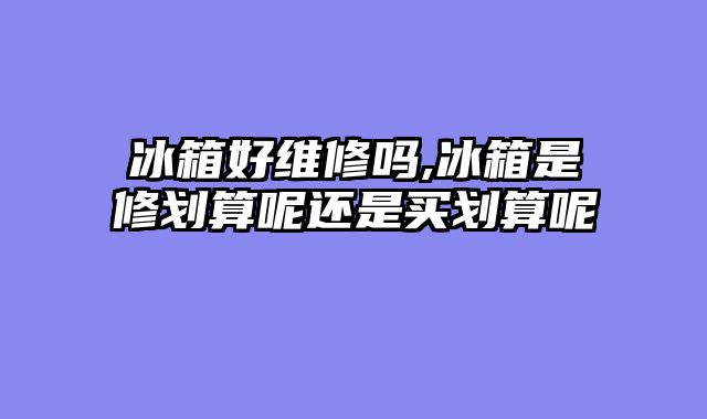 冰箱好维修吗,冰箱是修划算呢还是买划算呢
