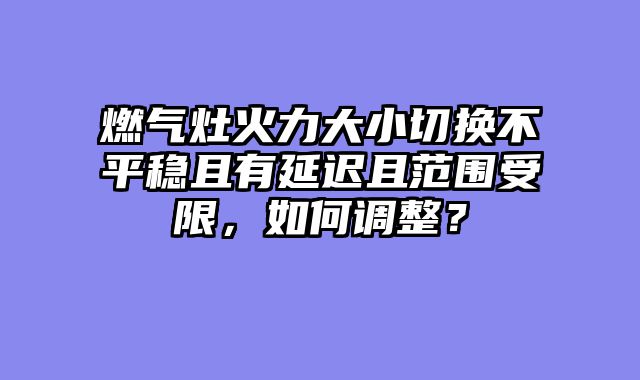 燃气灶火力大小切换不平稳且有延迟且范围受限，如何调整？